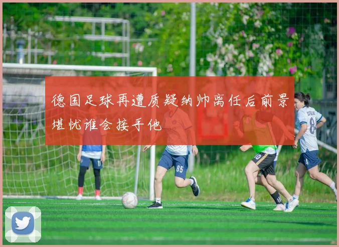德国足球再遭质疑纳帅离任后前景堪忧谁会接手他