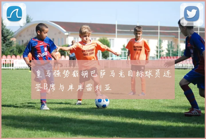 皇马强势截胡巴萨马竞目标球员连签B席与库库雷利亚