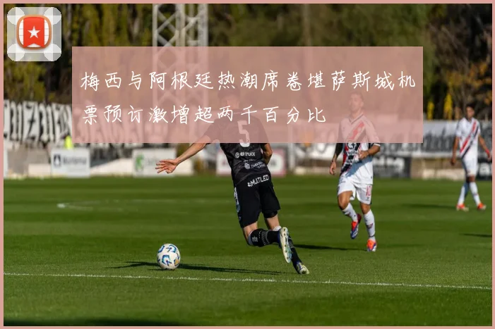 梅西与阿根廷热潮席卷堪萨斯城机票预订激增超两千百分比