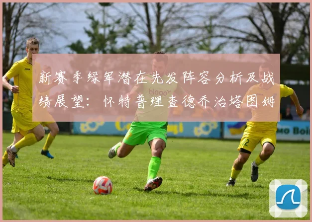 新赛季绿军潜在先发阵容分析及战绩展望：怀特普理查德乔治塔图姆奎塔组合