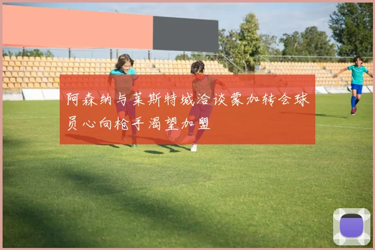 阿森纳与莱斯特城洽谈蒙加转会球员心向枪手渴望加盟