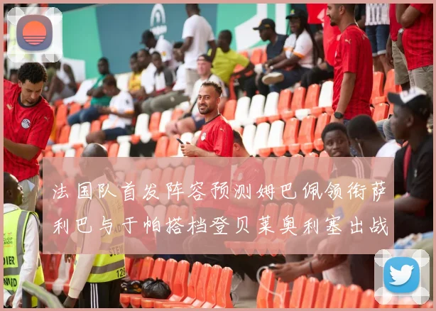 法国队首发阵容预测姆巴佩领衔萨利巴与于帕搭档登贝莱奥利塞出战