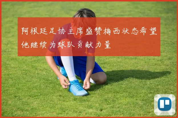 阿根廷足协主席盛赞梅西状态希望他继续为球队贡献力量