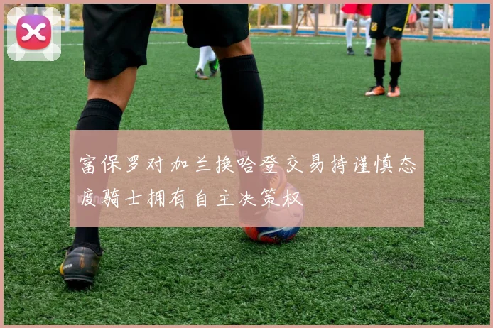 富保罗对加兰换哈登交易持谨慎态度骑士拥有自主决策权