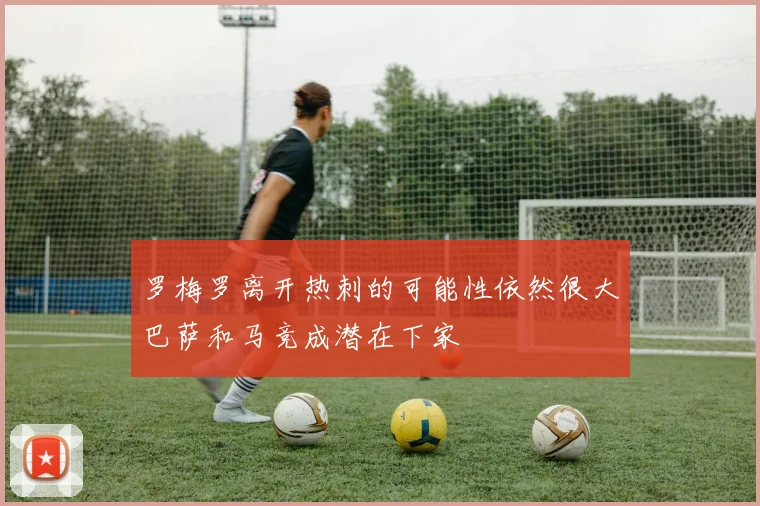 罗梅罗离开热刺的可能性依然很大巴萨和马竞成潜在下家