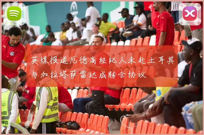 英媒报道厄德高经纪人未赴土耳其与加拉塔萨雷达成转会协议