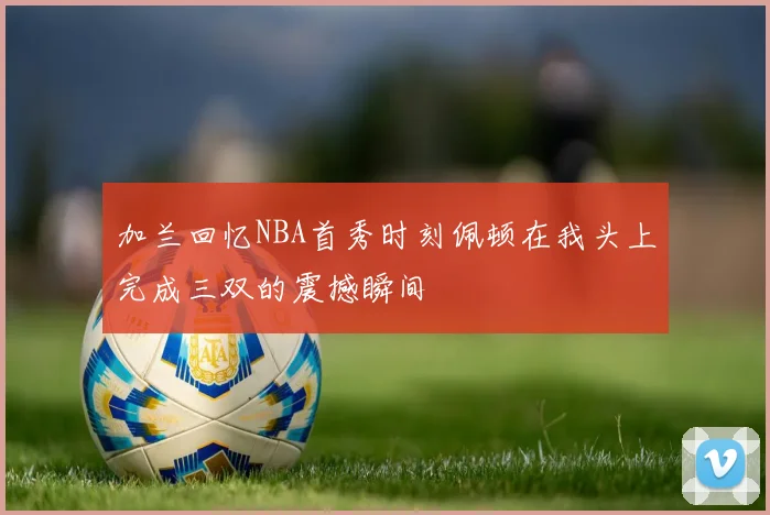 加兰回忆NBA首秀时刻佩顿在我头上完成三双的震撼瞬间