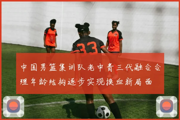 中国男篮集训队老中青三代融合合理年龄结构逐步实现换血新局面