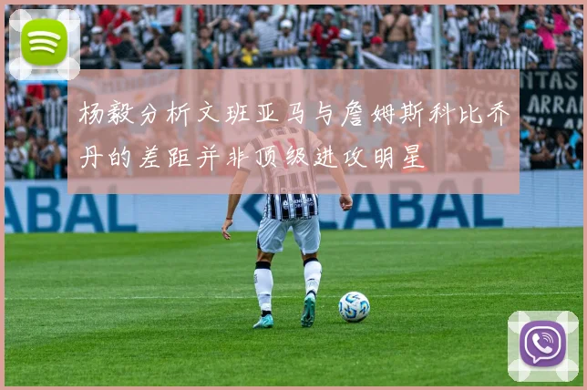 杨毅分析文班亚马与詹姆斯科比乔丹的差距并非顶级进攻明星