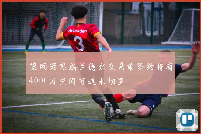 篮网若完成兰德尔交易前签约将有4000万空间可追米切罗